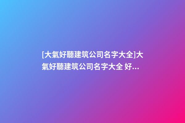 [大氣好聽建筑公司名字大全]大氣好聽建筑公司名字大全 好聽時尚建筑公司起名-第1張-公司起名-玄機派